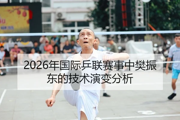2026年国际乒联赛事中樊振东的技术演变分析