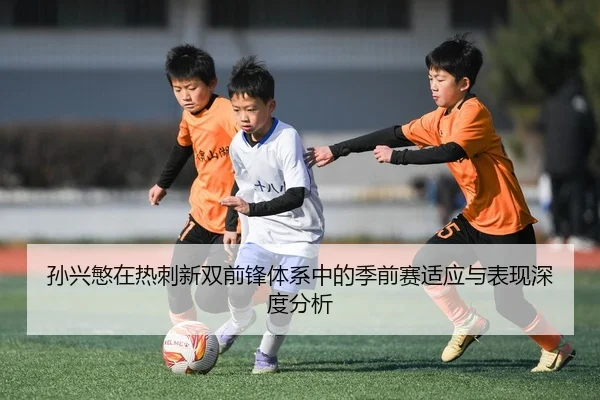 孙兴慜在热刺新双前锋体系中的季前赛适应与表现深度分析