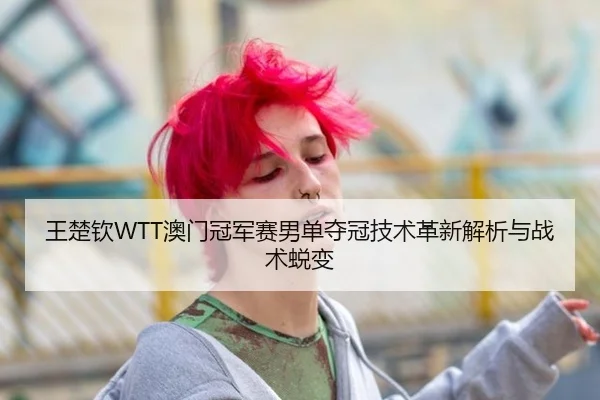 王楚钦WTT澳门冠军赛男单夺冠技术革新解析与战术蜕变