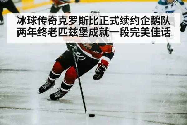 冰球传奇克罗斯比正式续约企鹅队两年终老匹兹堡成就一段完美佳话